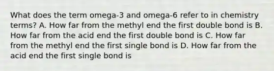 What does the term omega-3 and omega-6 refer to in chemistry terms? A. How far from the methyl end the first double bond is B. How far from the acid end the first double bond is C. How far from the methyl end the first single bond is D. How far from the acid end the first single bond is