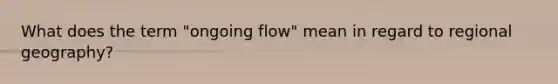 What does the term "ongoing flow" mean in regard to regional geography?