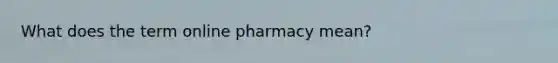 What does the term online pharmacy mean?