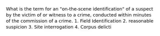 What is the term for an "on-the-scene identification" of a suspect by the victim of or witness to a crime, conducted within minutes of the commission of a crime. 1. Field Identification 2. reasonable suspicion 3. Site interrogation 4. Corpus delicti