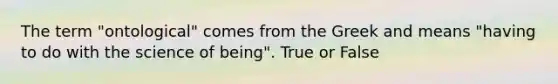 The term "ontological" comes from the Greek and means "having to do with the science of being". True or False