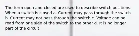 The term open and closed are used to describe switch positions. When a switch is closed a. Current may pass through the switch b. Current may not pass through the switch c. Voltage can be read from one side of the switch to the other d. It is no longer part of the circuit