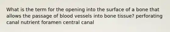 What is the term for the opening into the surface of a bone that allows the passage of blood vessels into bone tissue? perforating canal nutrient foramen central canal