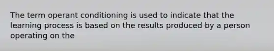 The term operant conditioning is used to indicate that the learning process is based on the results produced by a person operating on the