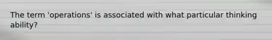 The term 'operations' is associated with what particular thinking ability?