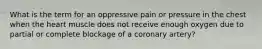 What is the term for an oppressive pain or pressure in the chest when the heart muscle does not receive enough oxygen due to partial or complete blockage of a coronary artery?