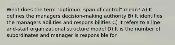 What does the term "optimum span of control" mean? A) It defines the managers decision-making authority B) It identifies the managers abilities and responsibilities C) It refers to a line-and-staff organizational structure model D) It is the number of subordinates and manager is responsible for