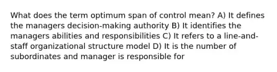 What does the term optimum span of control mean? A) It defines the managers decision-making authority B) It identifies the managers abilities and responsibilities C) It refers to a line-and-staff organizational structure model D) It is the number of subordinates and manager is responsible for