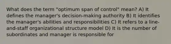 What does the term "optimum span of control" mean? A) It defines the manager's decision-making authority B) It identifies the manager's abilities and responsibilities C) It refers to a line-and-staff organizational structure model D) It is the number of subordinates and manager is responsible for