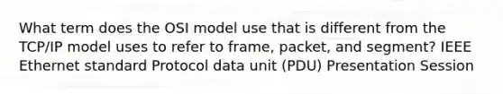 What term does the OSI model use that is different from the TCP/IP model uses to refer to frame, packet, and segment? IEEE Ethernet standard Protocol data unit (PDU) Presentation Session