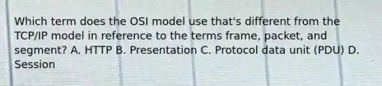 Which term does the OSI model use that's different from the TCP/IP model in reference to the terms frame, packet, and segment? A. HTTP B. Presentation C. Protocol data unit (PDU) D. Session