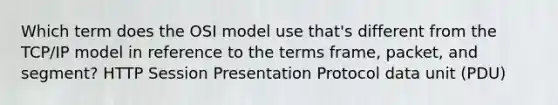 Which term does the OSI model use that's different from the TCP/IP model in reference to the terms frame, packet, and segment? HTTP Session Presentation Protocol data unit (PDU)