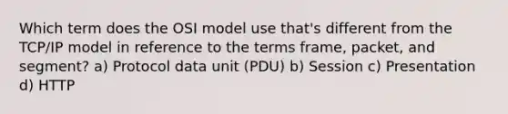 Which term does the OSI model use that's different from the TCP/IP model in reference to the terms frame, packet, and segment? a) Protocol data unit (PDU) b) Session c) Presentation d) HTTP