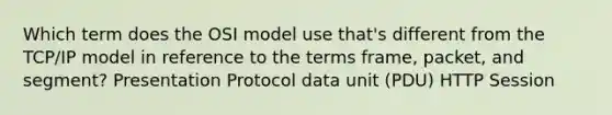 Which term does the OSI model use that's different from the TCP/IP model in reference to the terms frame, packet, and segment? Presentation Protocol data unit (PDU) HTTP Session