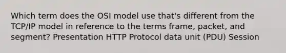 Which term does the OSI model use that's different from the TCP/IP model in reference to the terms frame, packet, and segment? Presentation HTTP Protocol data unit (PDU) Session