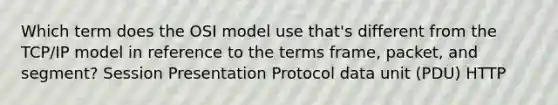 Which term does the OSI model use that's different from the TCP/IP model in reference to the terms frame, packet, and segment? Session Presentation Protocol data unit (PDU) HTTP