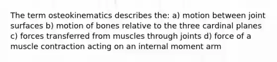 The term osteokinematics describes the: a) motion between joint surfaces b) motion of bones relative to the three cardinal planes c) forces transferred from muscles through joints d) force of a muscle contraction acting on an internal moment arm