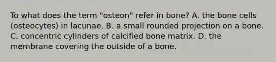 To what does the term "osteon" refer in bone? A. the bone cells (osteocytes) in lacunae. B. a small rounded projection on a bone. C. concentric cylinders of calcified bone matrix. D. the membrane covering the outside of a bone.