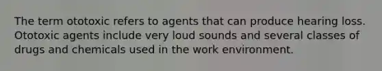 The term ototoxic refers to agents that can produce hearing loss. Ototoxic agents include very loud sounds and several classes of drugs and chemicals used in the work environment.