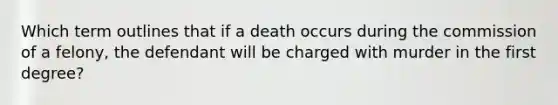 Which term outlines that if a death occurs during the commission of a felony, the defendant will be charged with murder in the first degree?