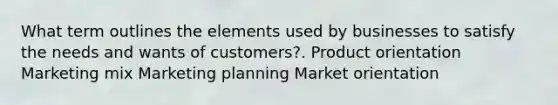 What term outlines the elements used by businesses to satisfy the needs and wants of customers?. Product orientation Marketing mix Marketing planning Market orientation