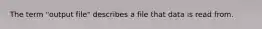 The term "output file" describes a file that data is read from.