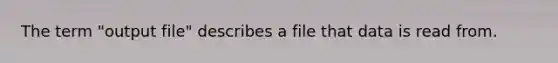 The term "output file" describes a file that data is read from.