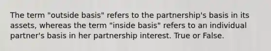 The term "outside basis" refers to the partnership's basis in its assets, whereas the term "inside basis" refers to an individual partner's basis in her partnership interest. True or False.