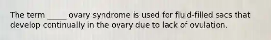 The term _____ ovary syndrome is used for fluid-filled sacs that develop continually in the ovary due to lack of ovulation.