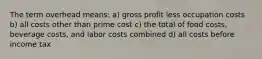 The term overhead means: a) gross profit less occupation costs b) all costs other than prime cost c) the total of food costs, beverage costs, and labor costs combined d) all costs before income tax