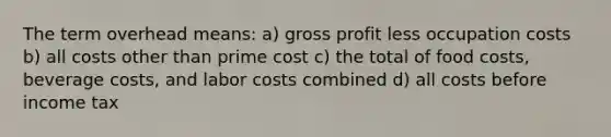 The term overhead means: a) gross profit less occupation costs b) all costs other than prime cost c) the total of food costs, beverage costs, and labor costs combined d) all costs before income tax