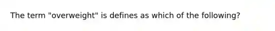 The term "overweight" is defines as which of the following?