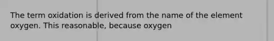 The term oxidation is derived from the name of the element oxygen. This reasonable, because oxygen