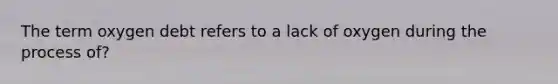 The term oxygen debt refers to a lack of oxygen during the process of?