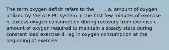 The term oxygen deficit refers to the ____. a. amount of oxygen utilized by the ATP-PC system in the first few minutes of exercise b. excess oxygen consumption during recovery from exercise c. amount of oxygen required to maintain a steady state during constant load exercise d. lag in oxygen consumption at the beginning of exercise