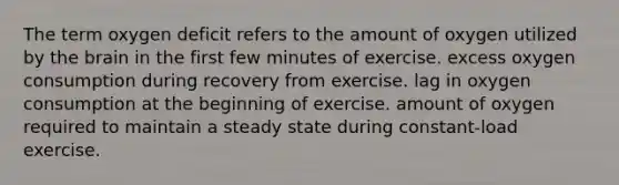 The term oxygen deficit refers to the amount of oxygen utilized by the brain in the first few minutes of exercise. excess oxygen consumption during recovery from exercise. lag in oxygen consumption at the beginning of exercise. amount of oxygen required to maintain a steady state during constant-load exercise.