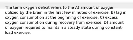 The term oxygen deficit refers to the A) amount of oxygen utilized by the brain in the first few minutes of exercise. B) lag in oxygen consumption at the beginning of exercise. C) excess oxygen consumption during recovery from exercise. D) amount of oxygen required to maintain a steady state during constant-load exercise.