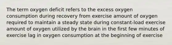 The term oxygen deficit refers to the excess oxygen consumption during recovery from exercise amount of oxygen required to maintain a steady state during constant-load exercise amount of oxygen utilized by <a href='https://www.questionai.com/knowledge/kLMtJeqKp6-the-brain' class='anchor-knowledge'>the brain</a> in the first few minutes of exercise lag in oxygen consumption at the beginning of exercise