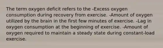 The term oxygen deficit refers to the -Excess oxygen consumption during recovery from exercise. -Amount of oxygen utilized by the brain in the first few minutes of exercise. -Lag in oxygen consumption at the beginning of exercise. -Amount of oxygen required to maintain a steady state during constant-load exercise.