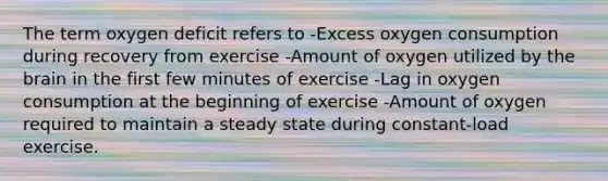 The term oxygen deficit refers to -Excess oxygen consumption during recovery from exercise -Amount of oxygen utilized by the brain in the first few minutes of exercise -Lag in oxygen consumption at the beginning of exercise -Amount of oxygen required to maintain a steady state during constant-load exercise.