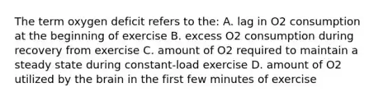 The term oxygen deficit refers to the: A. lag in O2 consumption at the beginning of exercise B. excess O2 consumption during recovery from exercise C. amount of O2 required to maintain a steady state during constant-load exercise D. amount of O2 utilized by <a href='https://www.questionai.com/knowledge/kLMtJeqKp6-the-brain' class='anchor-knowledge'>the brain</a> in the first few minutes of exercise