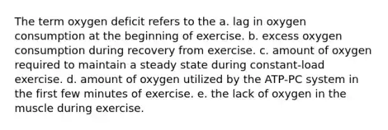 The term oxygen deficit refers to the a. lag in oxygen consumption at the beginning of exercise. b. excess oxygen consumption during recovery from exercise. c. amount of oxygen required to maintain a steady state during constant-load exercise. d. amount of oxygen utilized by the ATP-PC system in the first few minutes of exercise. e. the lack of oxygen in the muscle during exercise.