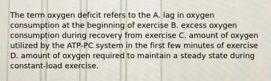 The term oxygen deficit refers to the A. lag in oxygen consumption at the beginning of exercise B. excess oxygen consumption during recovery from exercise C. amount of oxygen utilized by the ATP-PC system in the first few minutes of exercise D. amount of oxygen required to maintain a steady state during constant-load exercise.