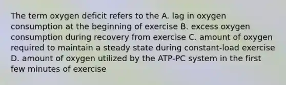 The term oxygen deficit refers to the A. lag in oxygen consumption at the beginning of exercise B. excess oxygen consumption during recovery from exercise C. amount of oxygen required to maintain a steady state during constant-load exercise D. amount of oxygen utilized by the ATP-PC system in the first few minutes of exercise