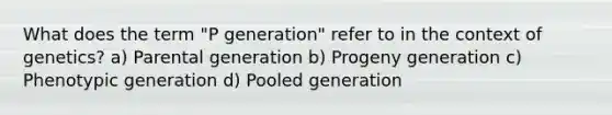 What does the term "P generation" refer to in the context of genetics? a) Parental generation b) Progeny generation c) Phenotypic generation d) Pooled generation