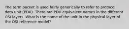 The term packet is used fairly generically to refer to protocol data unit (PDU). There are PDU equivalent names in the different OSI layers. What is the name of the unit in the physical layer of the OSI reference model?