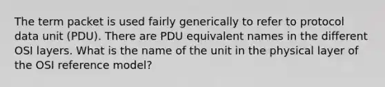 The term packet is used fairly generically to refer to protocol data unit (PDU). There are PDU equivalent names in the different OSI layers. What is the name of the unit in the physical layer of the OSI reference model?