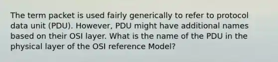 The term packet is used fairly generically to refer to protocol data unit (PDU). However, PDU might have additional names based on their OSI layer. What is the name of the PDU in the physical layer of the OSI reference Model?