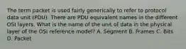 The term packet is used fairly generically to refer to protocol data unit (PDU). There are PDU equivalent names in the different OSI layers. What is the name of the unit of data in the physical layer of the OSI reference model? A. Segment B. Frames C. Bits D. Packet