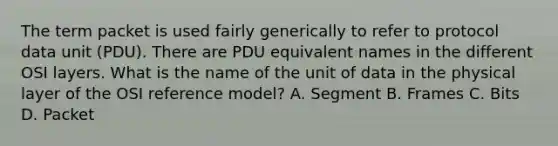 The term packet is used fairly generically to refer to protocol data unit (PDU). There are PDU equivalent names in the different OSI layers. What is the name of the unit of data in the physical layer of the OSI reference model? A. Segment B. Frames C. Bits D. Packet